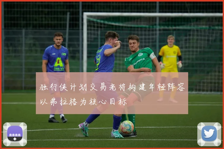 独行侠计划交易老将构建年轻阵容以弗拉格为核心目标