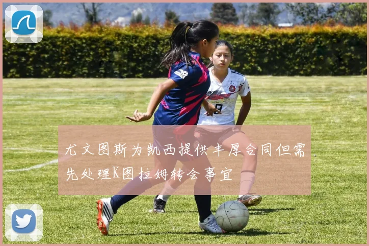 尤文图斯为凯西提供丰厚合同但需先处理K图拉姆转会事宜