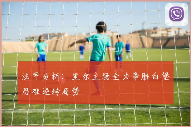 法甲分析：里尔主场全力争胜白堡恐难逆转局势