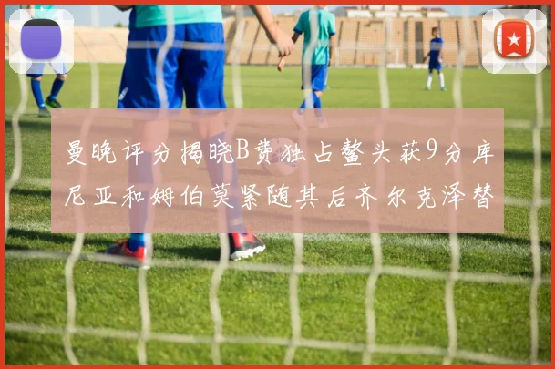 曼晚评分揭晓B费独占鳌头获9分库尼亚和姆伯莫紧随其后齐尔克泽替补仅得5分