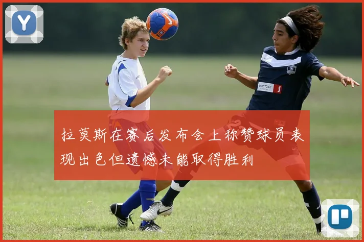 拉莫斯在赛后发布会上称赞球员表现出色但遗憾未能取得胜利