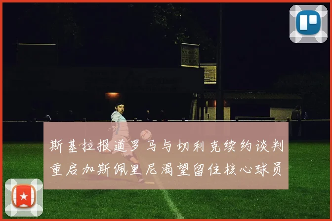 斯基拉报道罗马与切利克续约谈判重启加斯佩里尼渴望留住核心球员