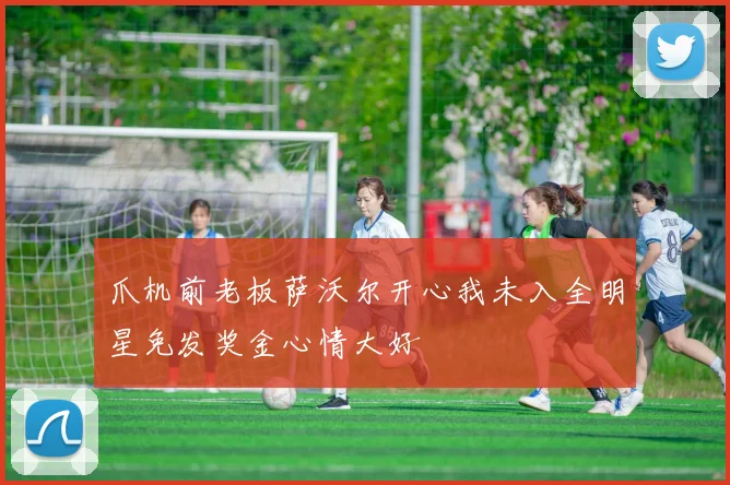 爪机前老板萨沃尔开心我未入全明星免发奖金心情大好