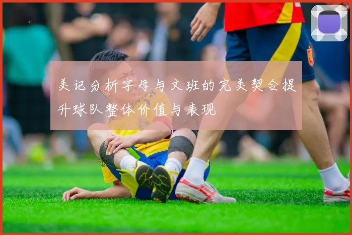 美记分析字母与文班的完美契合提升球队整体价值与表现