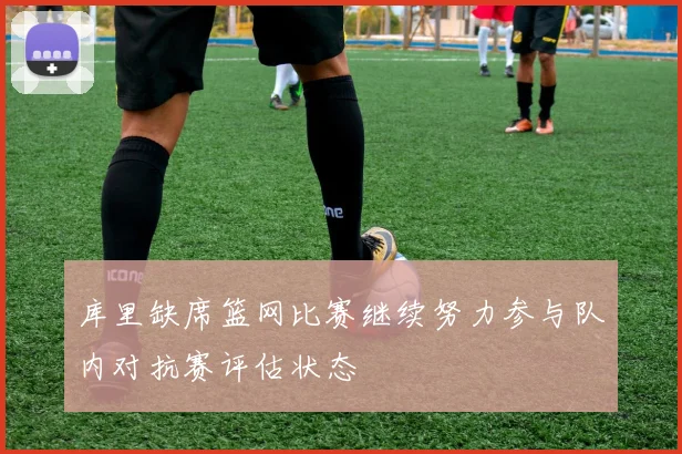 库里缺席篮网比赛继续努力参与队内对抗赛评估状态