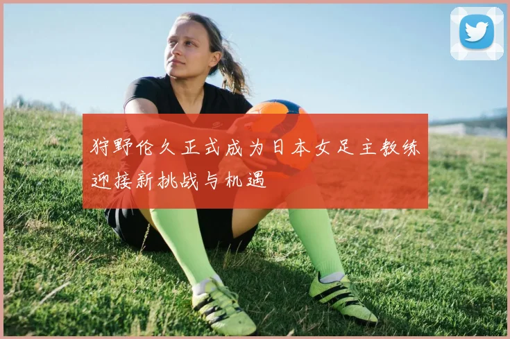 狩野伦久正式成为日本女足主教练迎接新挑战与机遇