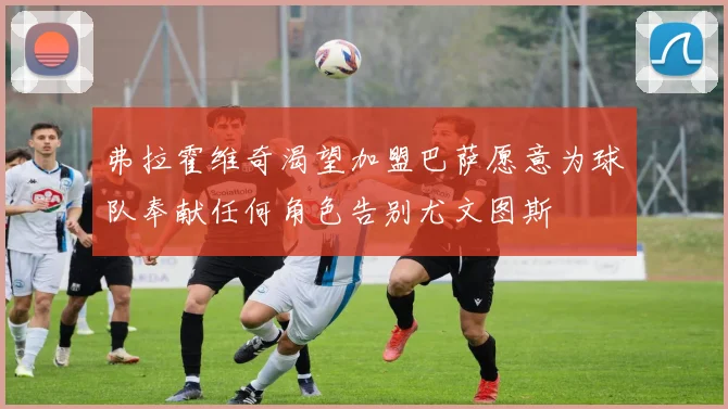 弗拉霍维奇渴望加盟巴萨愿意为球队奉献任何角色告别尤文图斯